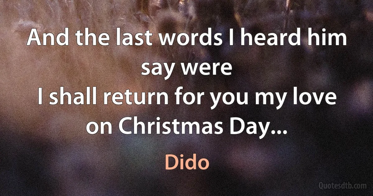 And the last words I heard him say were
I shall return for you my love on Christmas Day... (Dido)