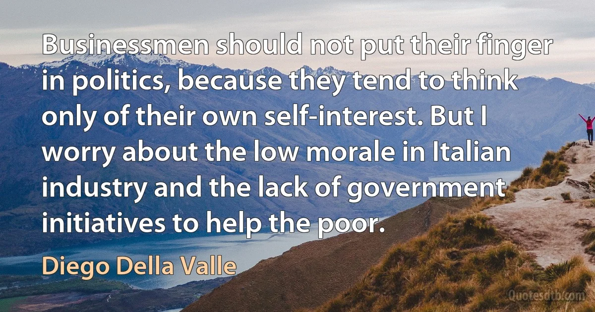 Businessmen should not put their finger in politics, because they tend to think only of their own self-interest. But I worry about the low morale in Italian industry and the lack of government initiatives to help the poor. (Diego Della Valle)