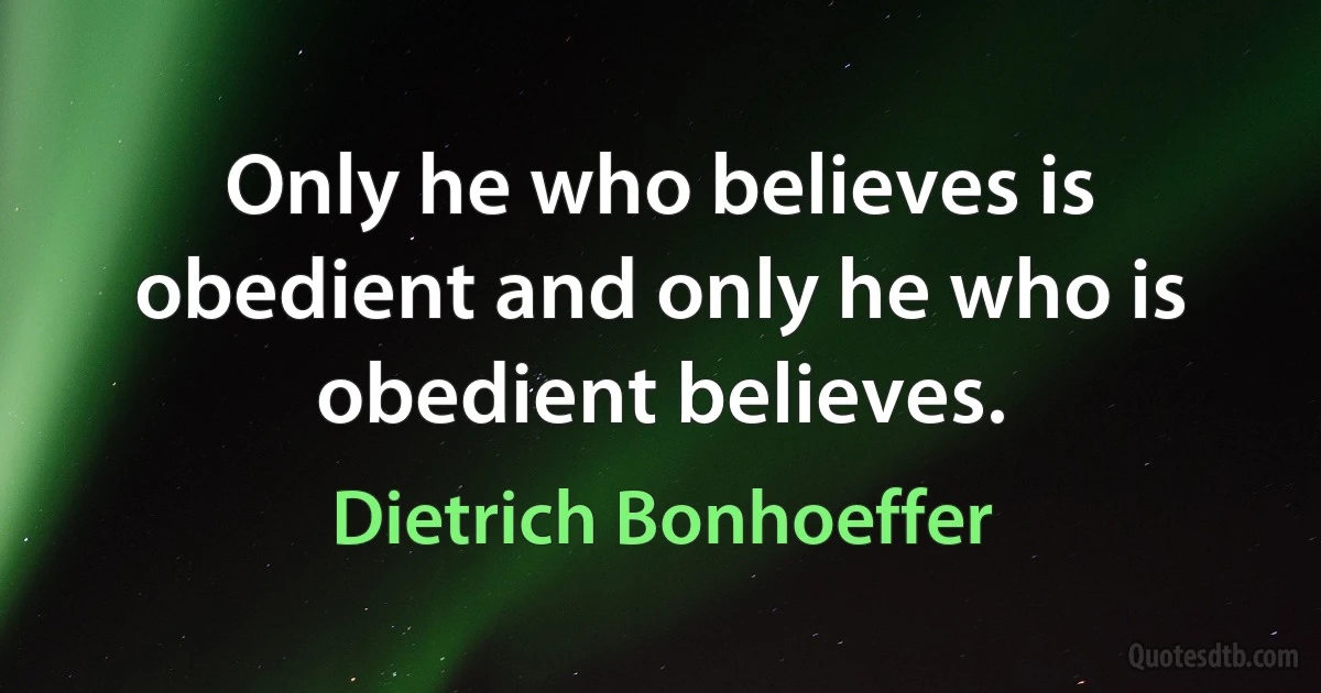 Only he who believes is obedient and only he who is obedient believes. (Dietrich Bonhoeffer)