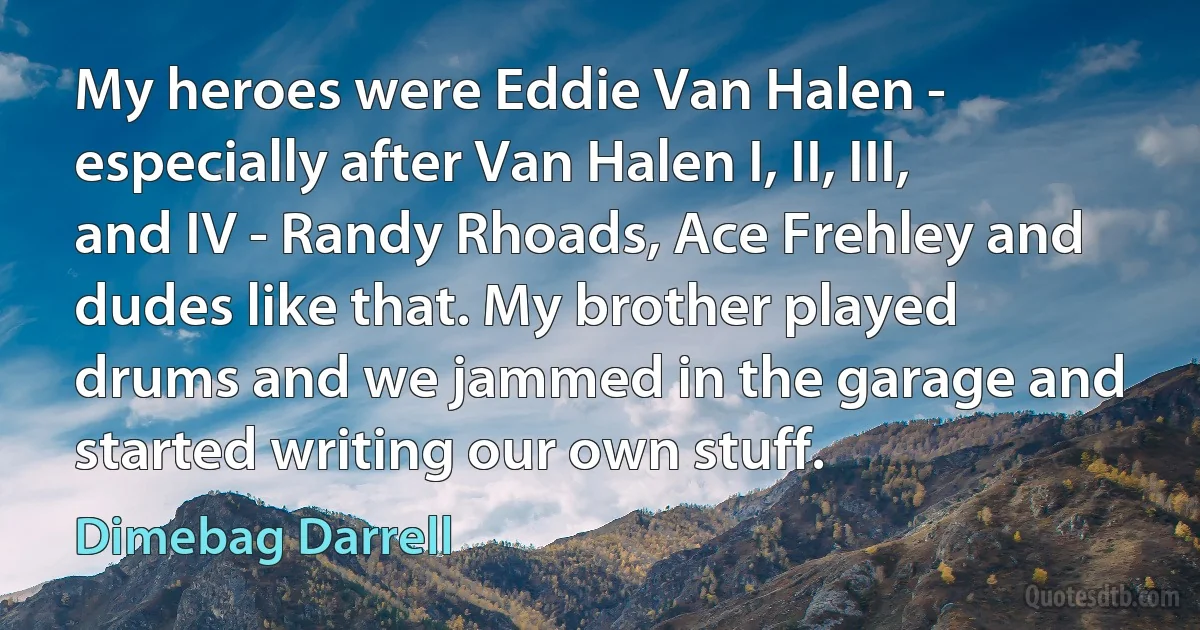 My heroes were Eddie Van Halen - especially after Van Halen I, II, III, and IV - Randy Rhoads, Ace Frehley and dudes like that. My brother played drums and we jammed in the garage and started writing our own stuff. (Dimebag Darrell)