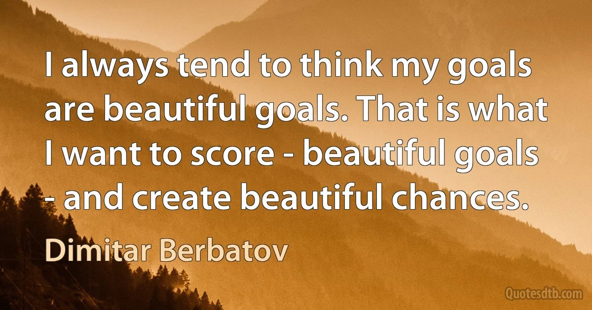 I always tend to think my goals are beautiful goals. That is what I want to score - beautiful goals - and create beautiful chances. (Dimitar Berbatov)