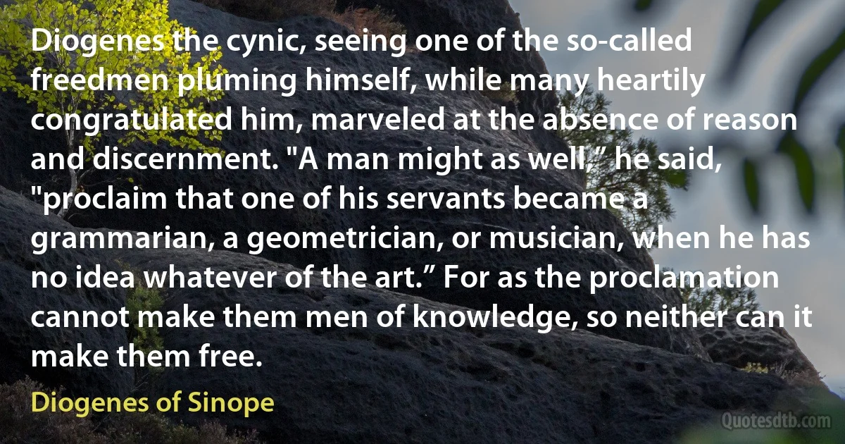 Diogenes the cynic, seeing one of the so-called freedmen pluming himself, while many heartily congratulated him, marveled at the absence of reason and discernment. "A man might as well,” he said, "proclaim that one of his servants became a grammarian, a geometrician, or musician, when he has no idea whatever of the art.” For as the proclamation cannot make them men of knowledge, so neither can it make them free. (Diogenes of Sinope)