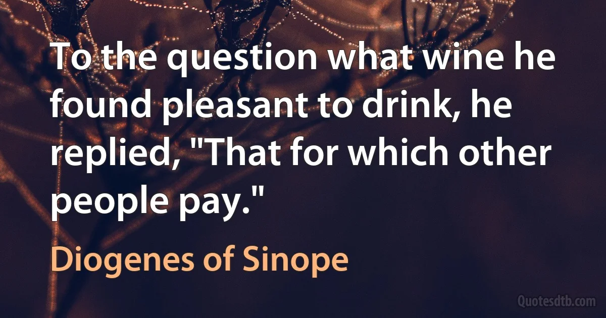 To the question what wine he found pleasant to drink, he replied, "That for which other people pay." (Diogenes of Sinope)