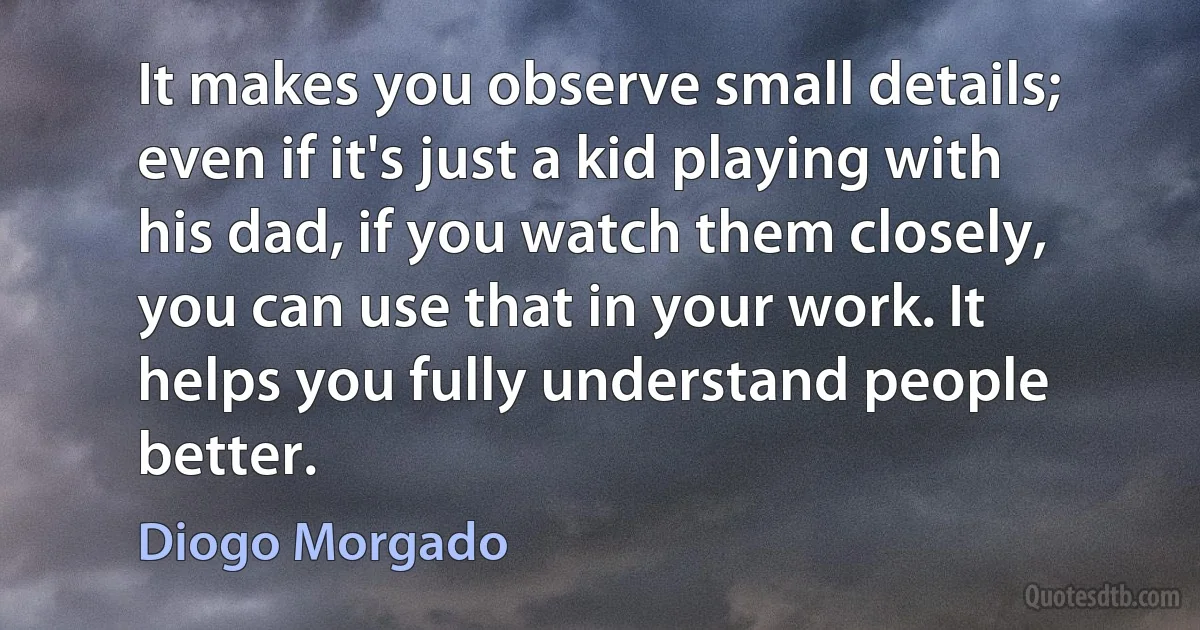 It makes you observe small details; even if it's just a kid playing with his dad, if you watch them closely, you can use that in your work. It helps you fully understand people better. (Diogo Morgado)