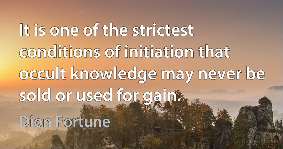 It is one of the strictest conditions of initiation that occult knowledge may never be sold or used for gain. (Dion Fortune)