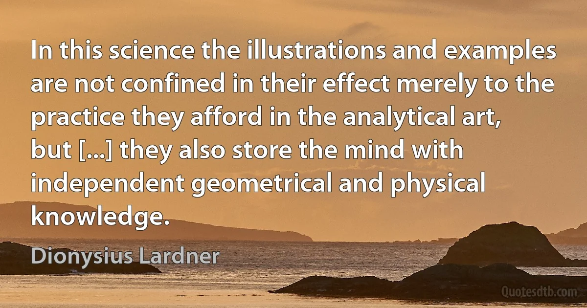 In this science the illustrations and examples are not confined in their effect merely to the practice they afford in the analytical art, but [...] they also store the mind with independent geometrical and physical knowledge. (Dionysius Lardner)