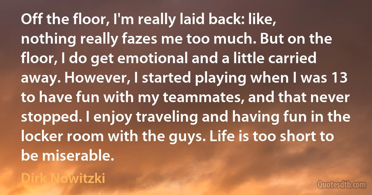 Off the floor, I'm really laid back: like, nothing really fazes me too much. But on the floor, I do get emotional and a little carried away. However, I started playing when I was 13 to have fun with my teammates, and that never stopped. I enjoy traveling and having fun in the locker room with the guys. Life is too short to be miserable. (Dirk Nowitzki)