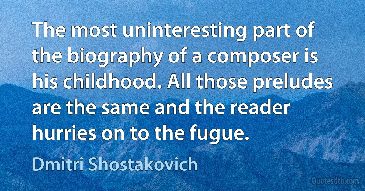 The most uninteresting part of the biography of a composer is his childhood. All those preludes are the same and the reader hurries on to the fugue. (Dmitri Shostakovich)