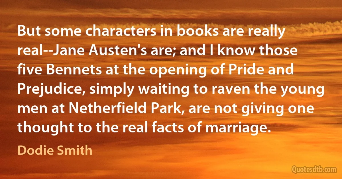 But some characters in books are really real--Jane Austen's are; and I know those five Bennets at the opening of Pride and Prejudice, simply waiting to raven the young men at Netherfield Park, are not giving one thought to the real facts of marriage. (Dodie Smith)