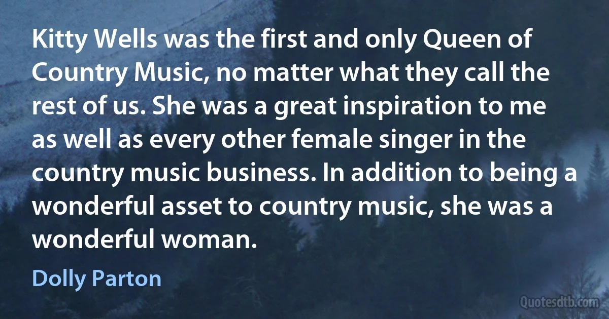 Kitty Wells was the first and only Queen of Country Music, no matter what they call the rest of us. She was a great inspiration to me as well as every other female singer in the country music business. In addition to being a wonderful asset to country music, she was a wonderful woman. (Dolly Parton)