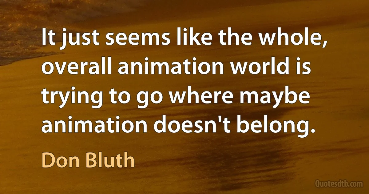 It just seems like the whole, overall animation world is trying to go where maybe animation doesn't belong. (Don Bluth)