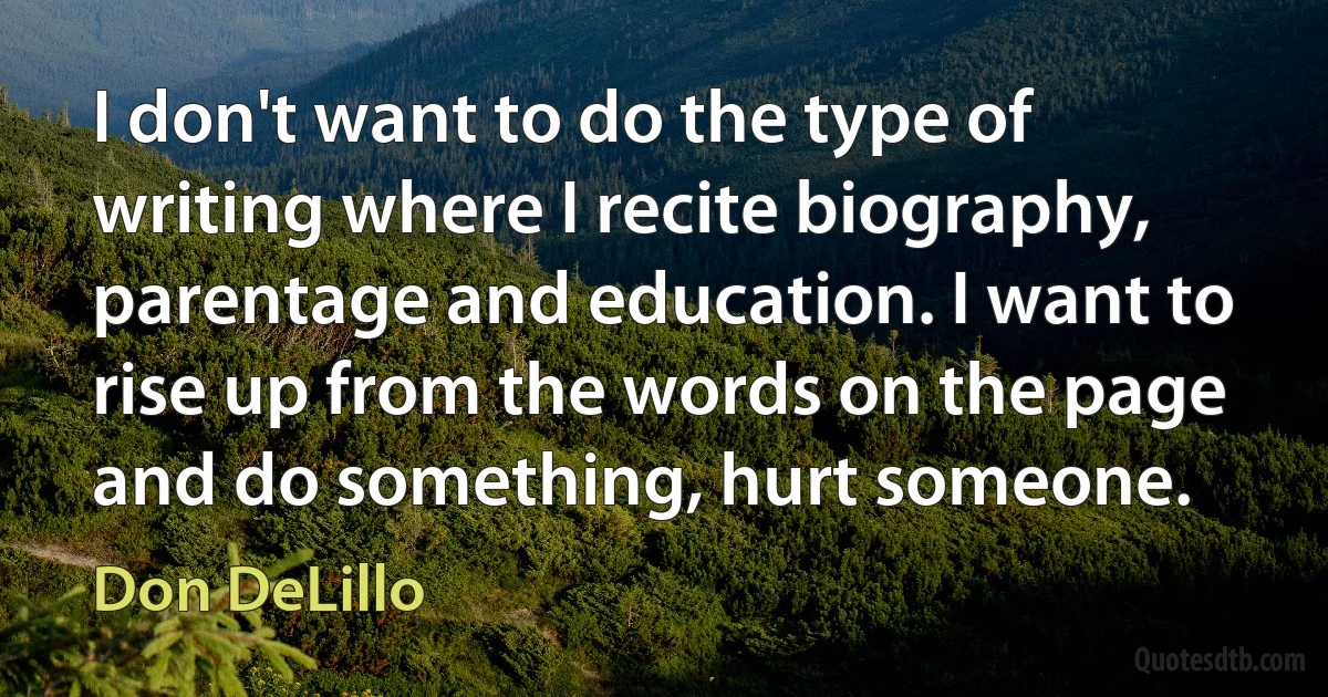 I don't want to do the type of writing where I recite biography, parentage and education. I want to rise up from the words on the page and do something, hurt someone. (Don DeLillo)