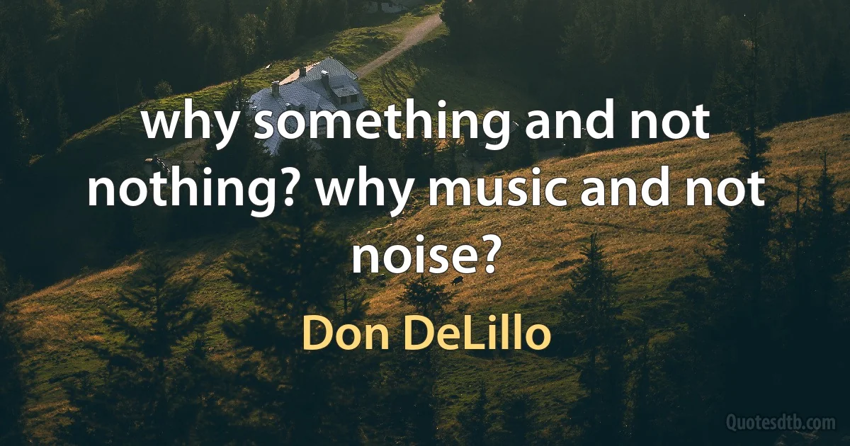 why something and not nothing? why music and not noise? (Don DeLillo)