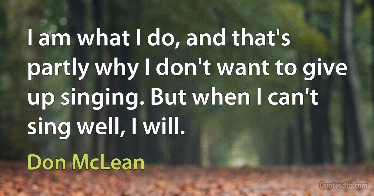 I am what I do, and that's partly why I don't want to give up singing. But when I can't sing well, I will. (Don McLean)