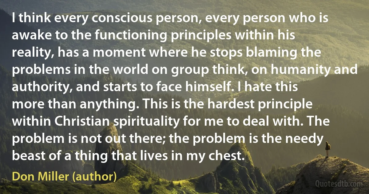 I think every conscious person, every person who is awake to the functioning principles within his reality, has a moment where he stops blaming the problems in the world on group think, on humanity and authority, and starts to face himself. I hate this more than anything. This is the hardest principle within Christian spirituality for me to deal with. The problem is not out there; the problem is the needy beast of a thing that lives in my chest. (Don Miller (author))