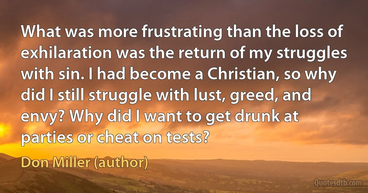 What was more frustrating than the loss of exhilaration was the return of my struggles with sin. I had become a Christian, so why did I still struggle with lust, greed, and envy? Why did I want to get drunk at parties or cheat on tests? (Don Miller (author))