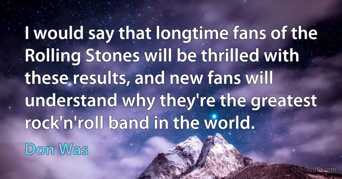 I would say that longtime fans of the Rolling Stones will be thrilled with these results, and new fans will understand why they're the greatest rock'n'roll band in the world. (Don Was)