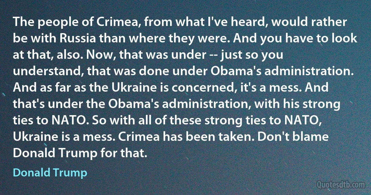 The people of Crimea, from what I've heard, would rather be with Russia than where they were. And you have to look at that, also. Now, that was under -- just so you understand, that was done under Obama's administration. And as far as the Ukraine is concerned, it's a mess. And that's under the Obama's administration, with his strong ties to NATO. So with all of these strong ties to NATO, Ukraine is a mess. Crimea has been taken. Don't blame Donald Trump for that. (Donald Trump)