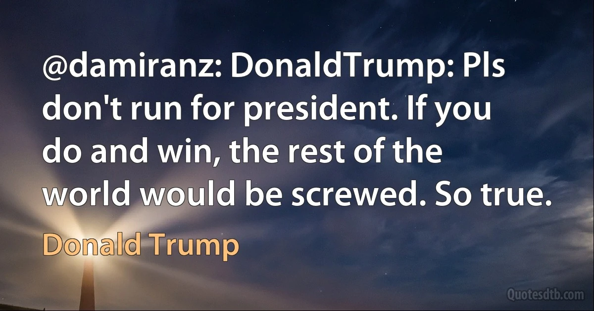 @damiranz: DonaldTrump: Pls don't run for president. If you do and win, the rest of the world would be screwed. So true. (Donald Trump)