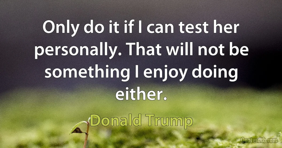 Only do it if I can test her personally. That will not be something I enjoy doing either. (Donald Trump)