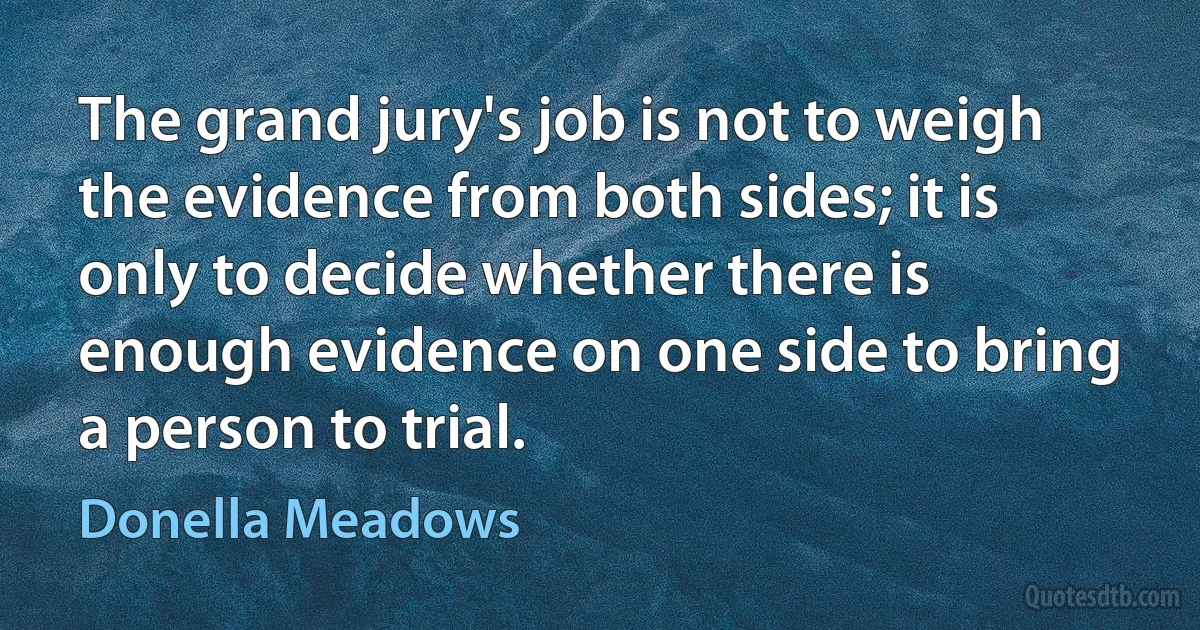 The grand jury's job is not to weigh the evidence from both sides; it is only to decide whether there is enough evidence on one side to bring a person to trial. (Donella Meadows)