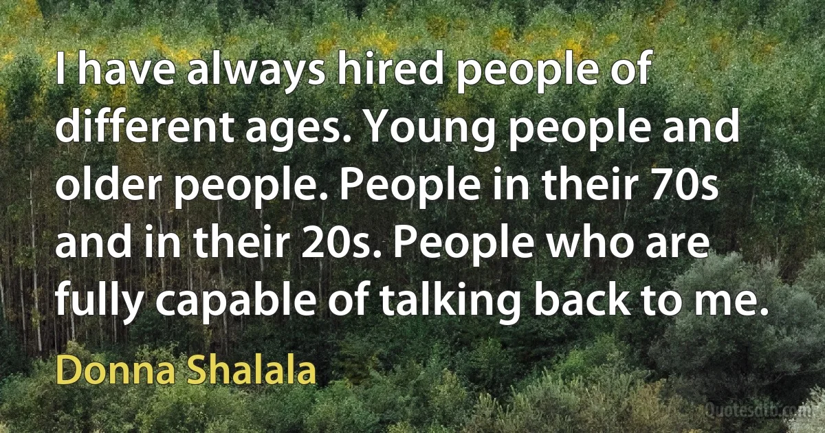 I have always hired people of different ages. Young people and older people. People in their 70s and in their 20s. People who are fully capable of talking back to me. (Donna Shalala)