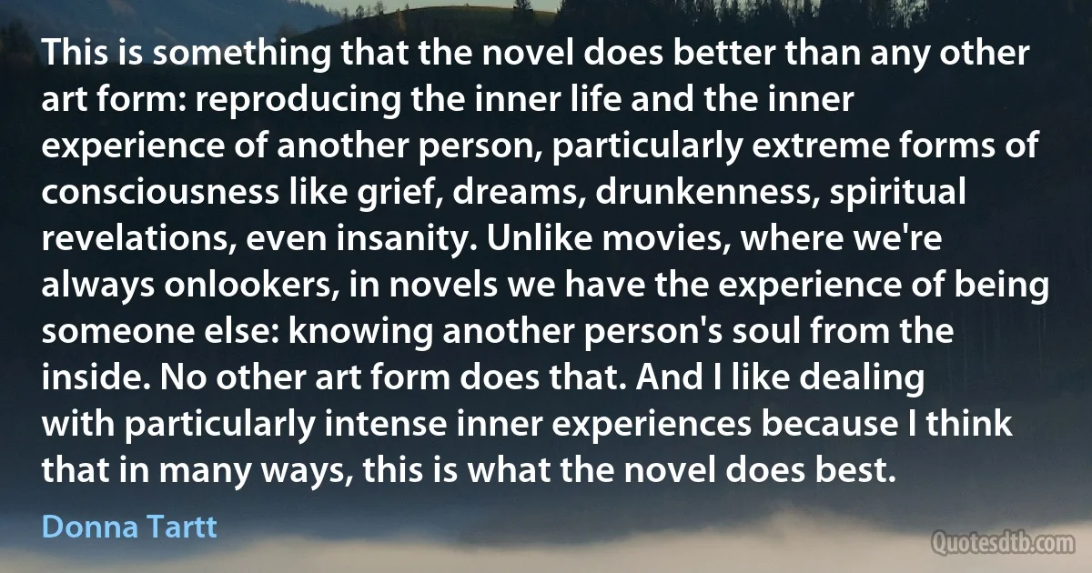 This is something that the novel does better than any other art form: reproducing the inner life and the inner experience of another person, particularly extreme forms of consciousness like grief, dreams, drunkenness, spiritual revelations, even insanity. Unlike movies, where we're always onlookers, in novels we have the experience of being someone else: knowing another person's soul from the inside. No other art form does that. And I like dealing with particularly intense inner experiences because I think that in many ways, this is what the novel does best. (Donna Tartt)