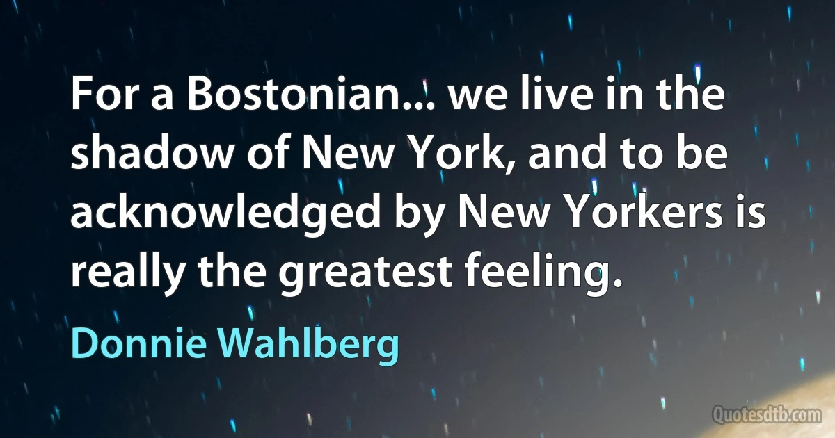 For a Bostonian... we live in the shadow of New York, and to be acknowledged by New Yorkers is really the greatest feeling. (Donnie Wahlberg)