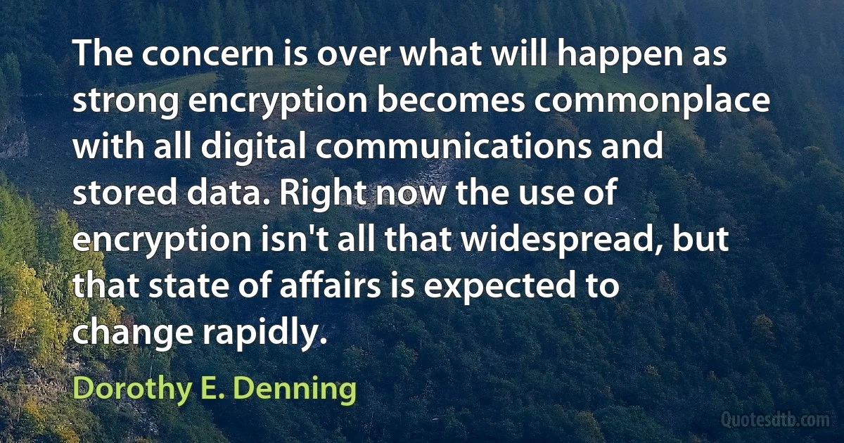 The concern is over what will happen as strong encryption becomes commonplace with all digital communications and stored data. Right now the use of encryption isn't all that widespread, but that state of affairs is expected to change rapidly. (Dorothy E. Denning)