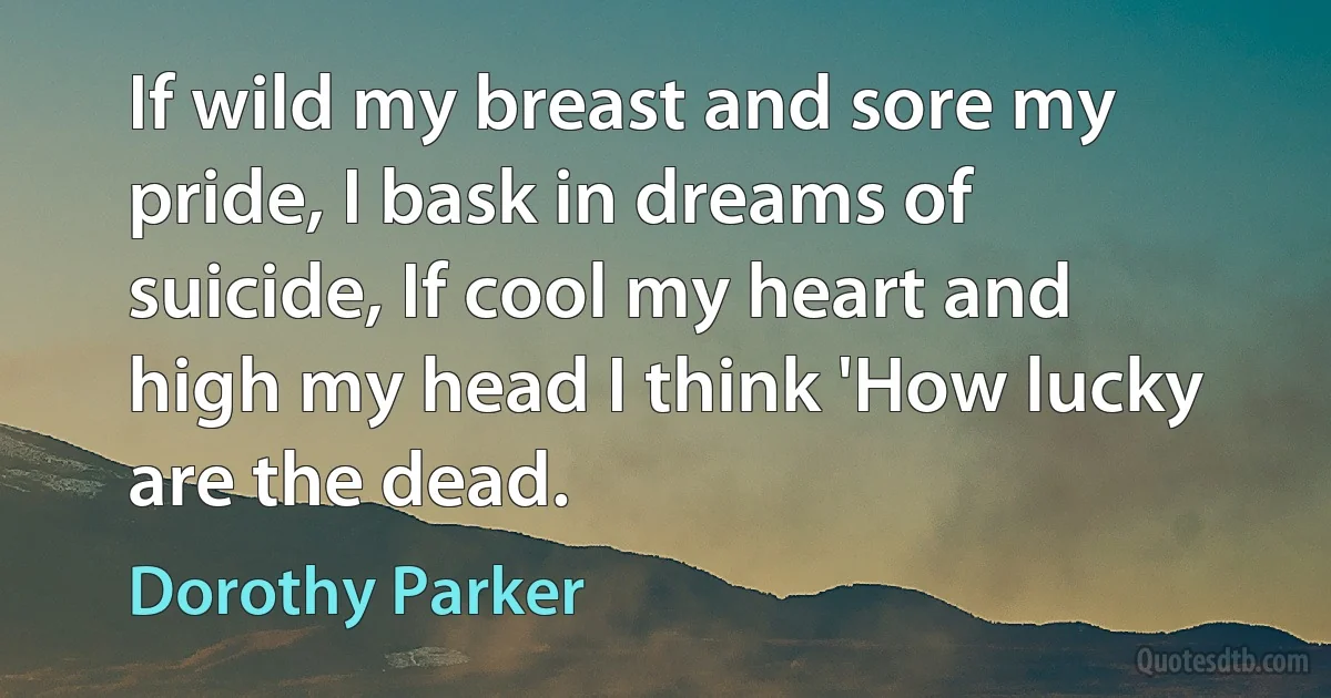 If wild my breast and sore my pride, I bask in dreams of suicide, If cool my heart and high my head I think 'How lucky are the dead. (Dorothy Parker)