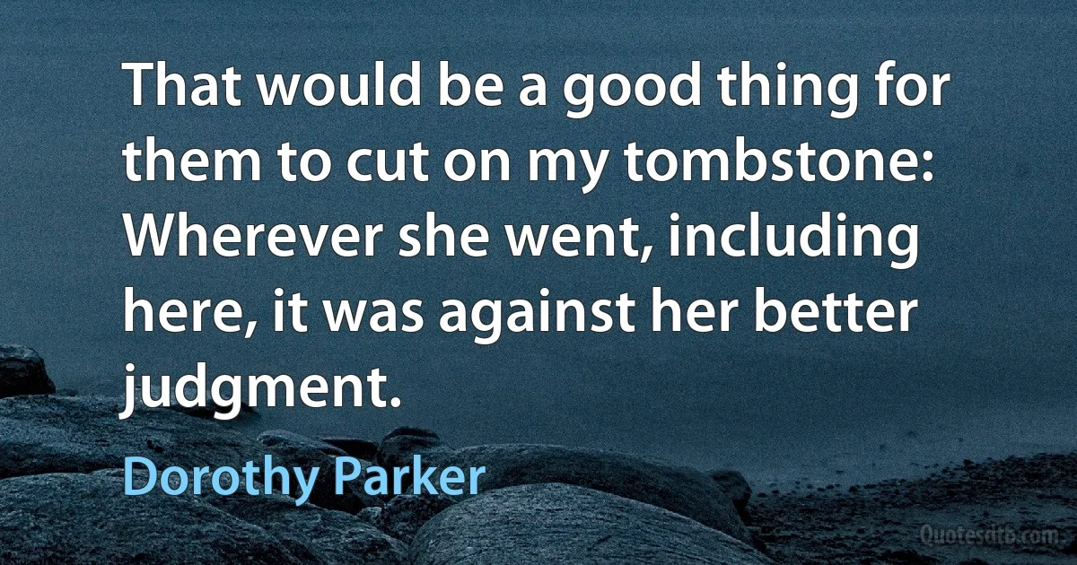 That would be a good thing for them to cut on my tombstone: Wherever she went, including here, it was against her better judgment. (Dorothy Parker)