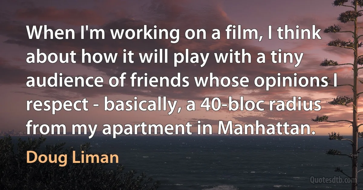 When I'm working on a film, I think about how it will play with a tiny audience of friends whose opinions I respect - basically, a 40-bloc radius from my apartment in Manhattan. (Doug Liman)