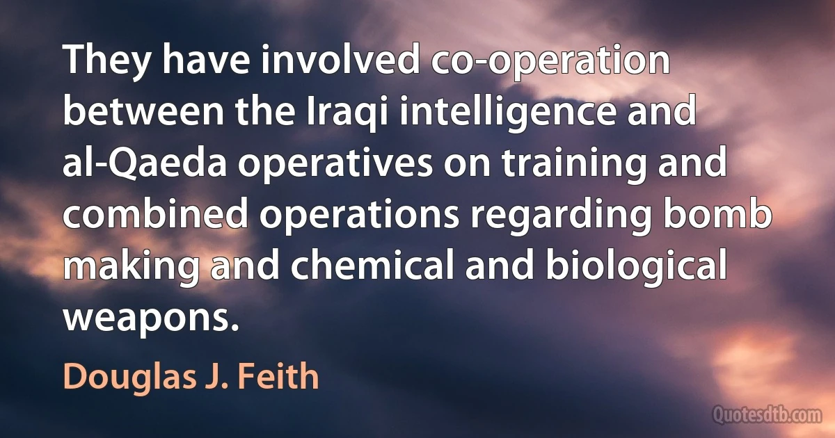 They have involved co-operation between the Iraqi intelligence and al-Qaeda operatives on training and combined operations regarding bomb making and chemical and biological weapons. (Douglas J. Feith)