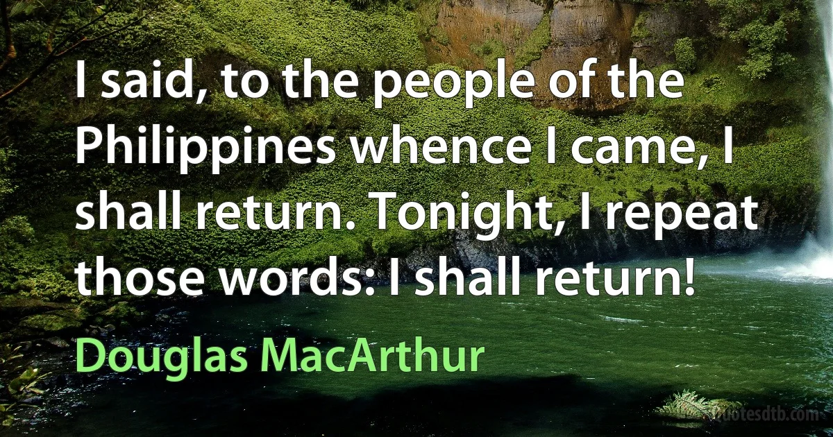 I said, to the people of the Philippines whence I came, I shall return. Tonight, I repeat those words: I shall return! (Douglas MacArthur)