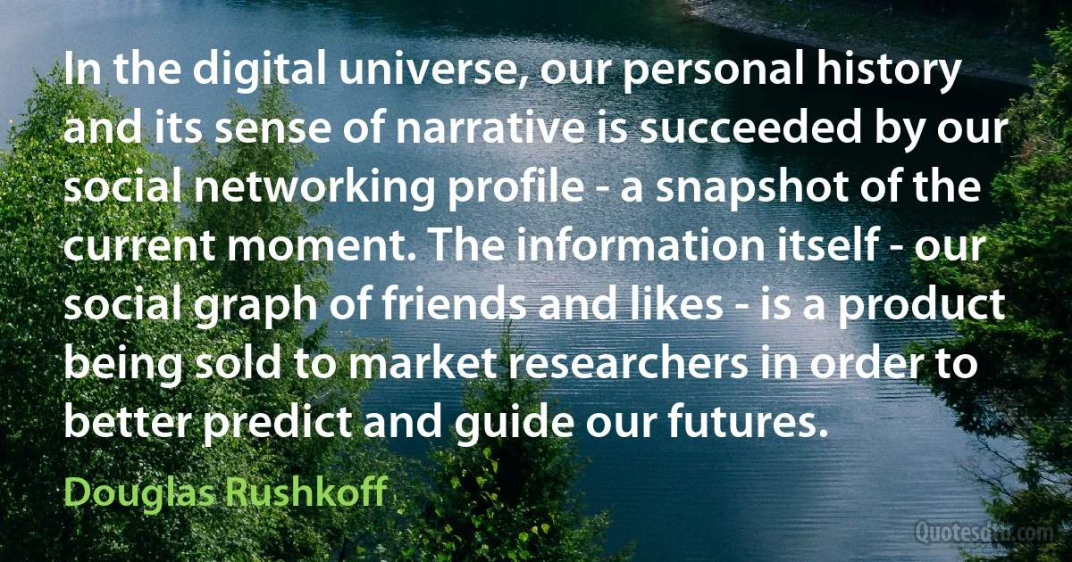 In the digital universe, our personal history and its sense of narrative is succeeded by our social networking profile - a snapshot of the current moment. The information itself - our social graph of friends and likes - is a product being sold to market researchers in order to better predict and guide our futures. (Douglas Rushkoff)