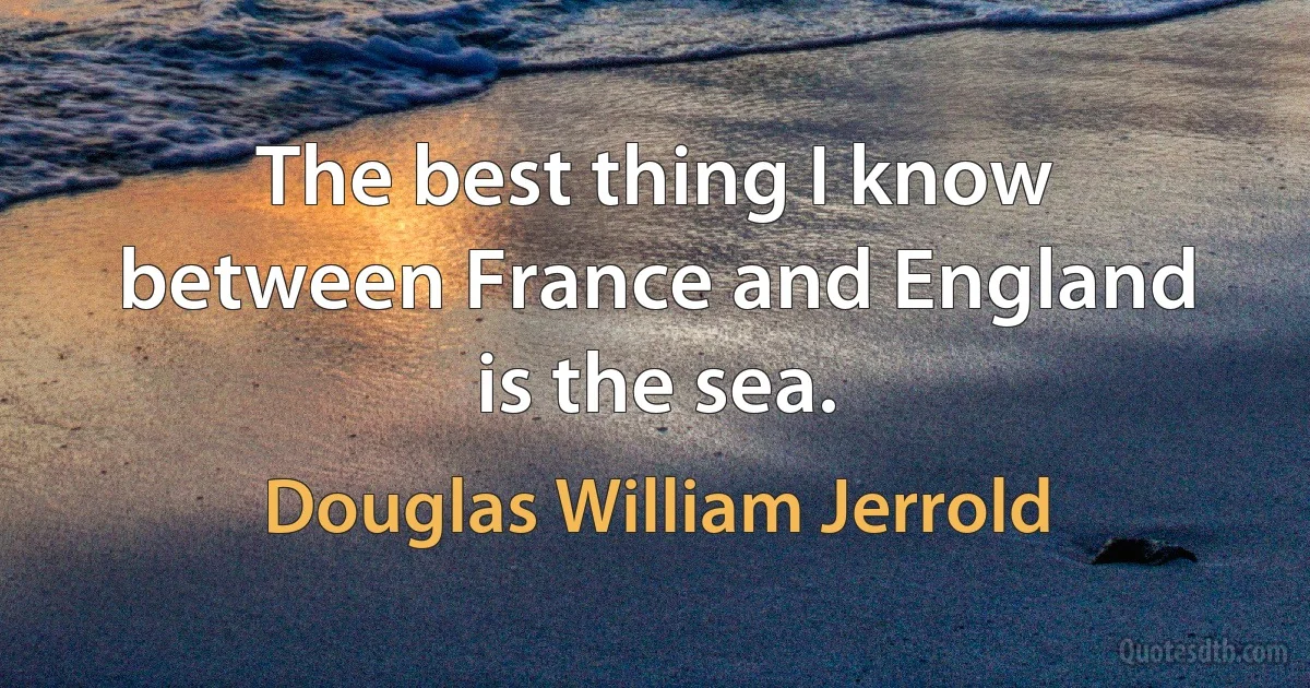 The best thing I know between France and England is the sea. (Douglas William Jerrold)