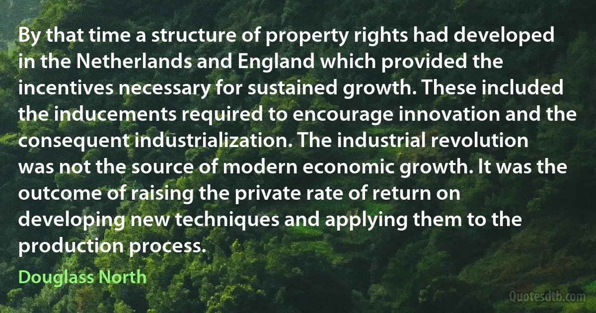 By that time a structure of property rights had developed in the Netherlands and England which provided the incentives necessary for sustained growth. These included the inducements required to encourage innovation and the consequent industrialization. The industrial revolution was not the source of modern economic growth. It was the outcome of raising the private rate of return on developing new techniques and applying them to the production process. (Douglass North)