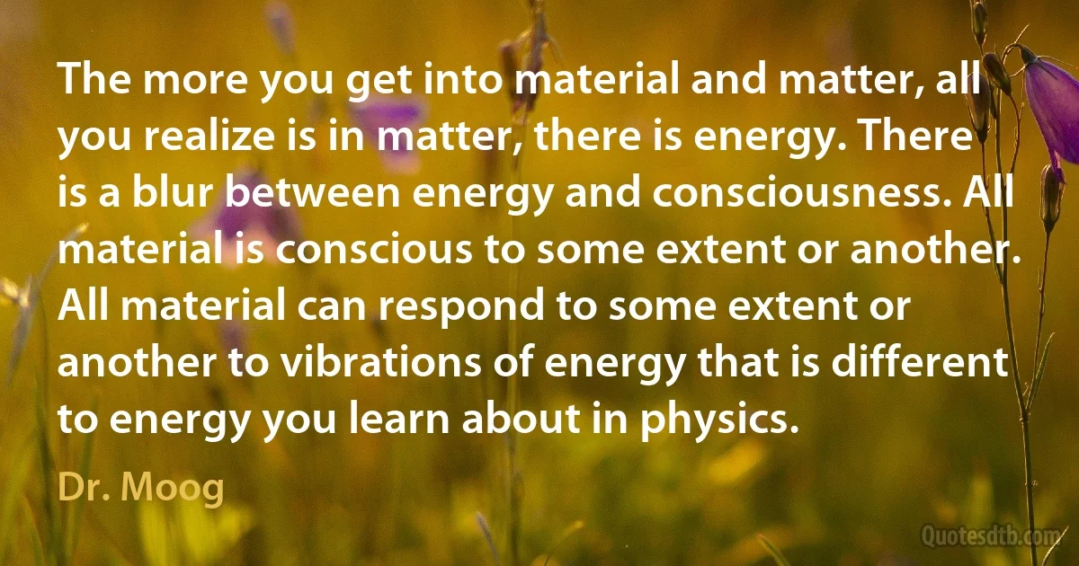 The more you get into material and matter, all you realize is in matter, there is energy. There is a blur between energy and consciousness. All material is conscious to some extent or another. All material can respond to some extent or another to vibrations of energy that is different to energy you learn about in physics. (Dr. Moog)