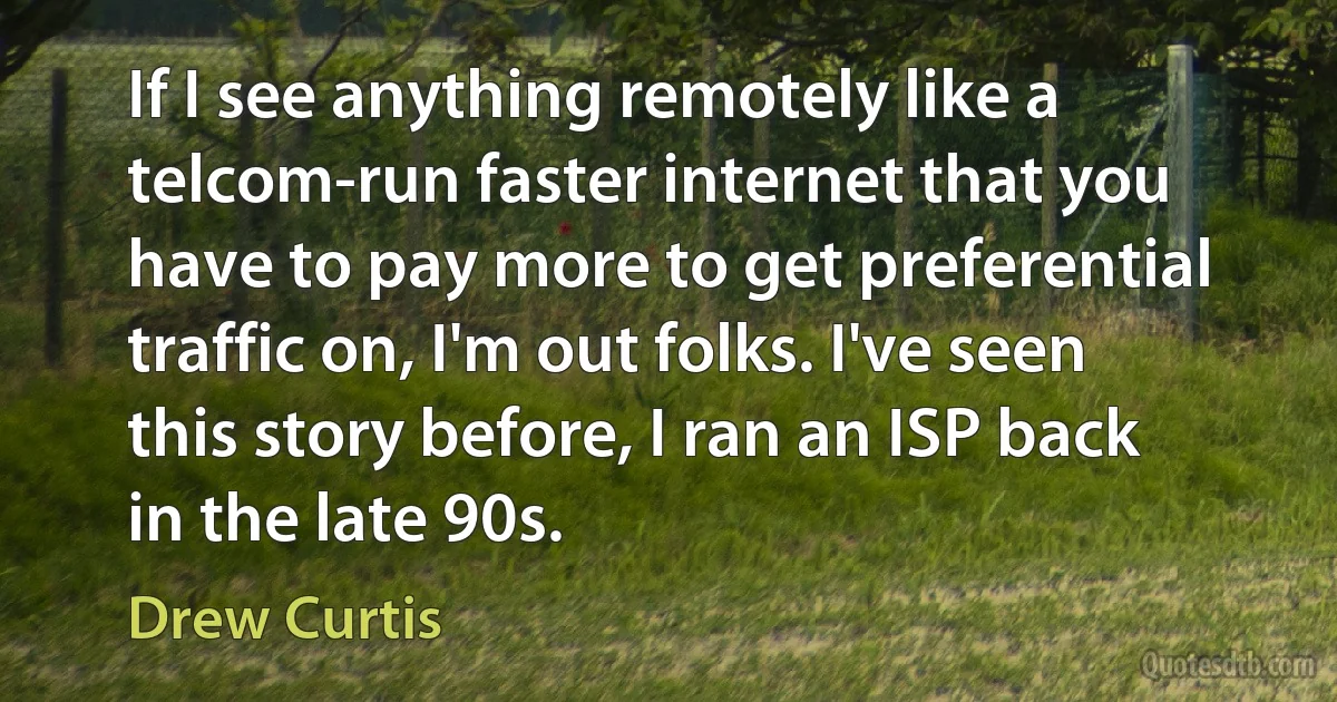 If I see anything remotely like a telcom-run faster internet that you have to pay more to get preferential traffic on, I'm out folks. I've seen this story before, I ran an ISP back in the late 90s. (Drew Curtis)