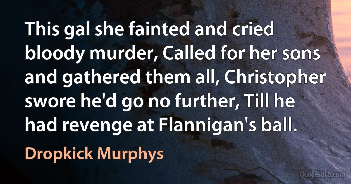 This gal she fainted and cried bloody murder, Called for her sons and gathered them all, Christopher swore he'd go no further, Till he had revenge at Flannigan's ball. (Dropkick Murphys)