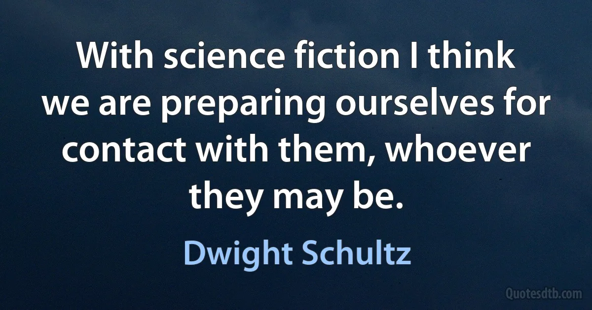 With science fiction I think we are preparing ourselves for contact with them, whoever they may be. (Dwight Schultz)