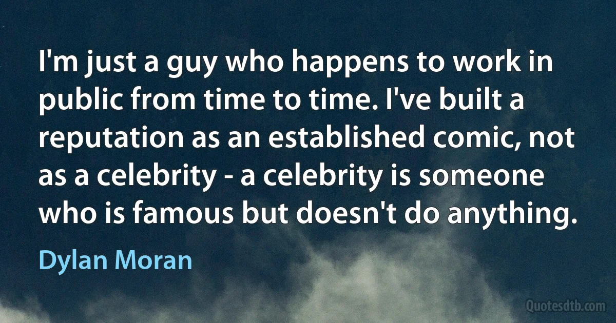 I'm just a guy who happens to work in public from time to time. I've built a reputation as an established comic, not as a celebrity - a celebrity is someone who is famous but doesn't do anything. (Dylan Moran)