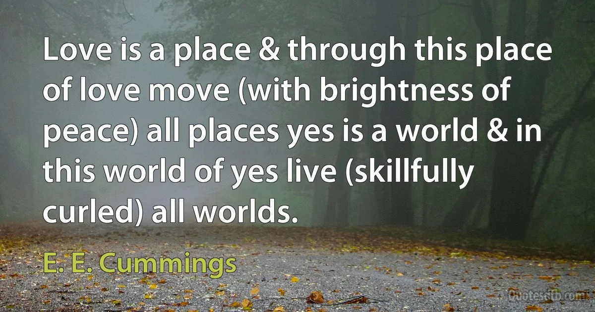 Love is a place & through this place of love move (with brightness of peace) all places yes is a world & in this world of yes live (skillfully curled) all worlds. (E. E. Cummings)