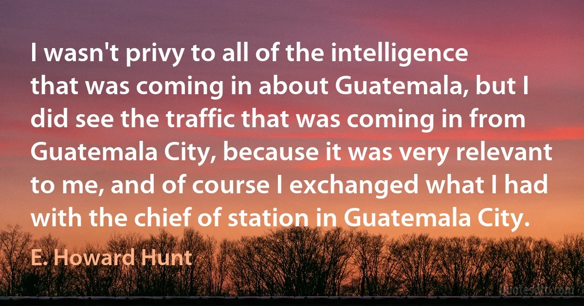 I wasn't privy to all of the intelligence that was coming in about Guatemala, but I did see the traffic that was coming in from Guatemala City, because it was very relevant to me, and of course I exchanged what I had with the chief of station in Guatemala City. (E. Howard Hunt)