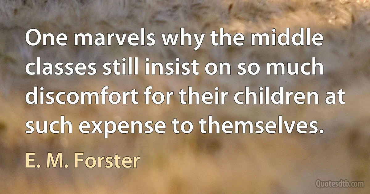 One marvels why the middle classes still insist on so much discomfort for their children at such expense to themselves. (E. M. Forster)