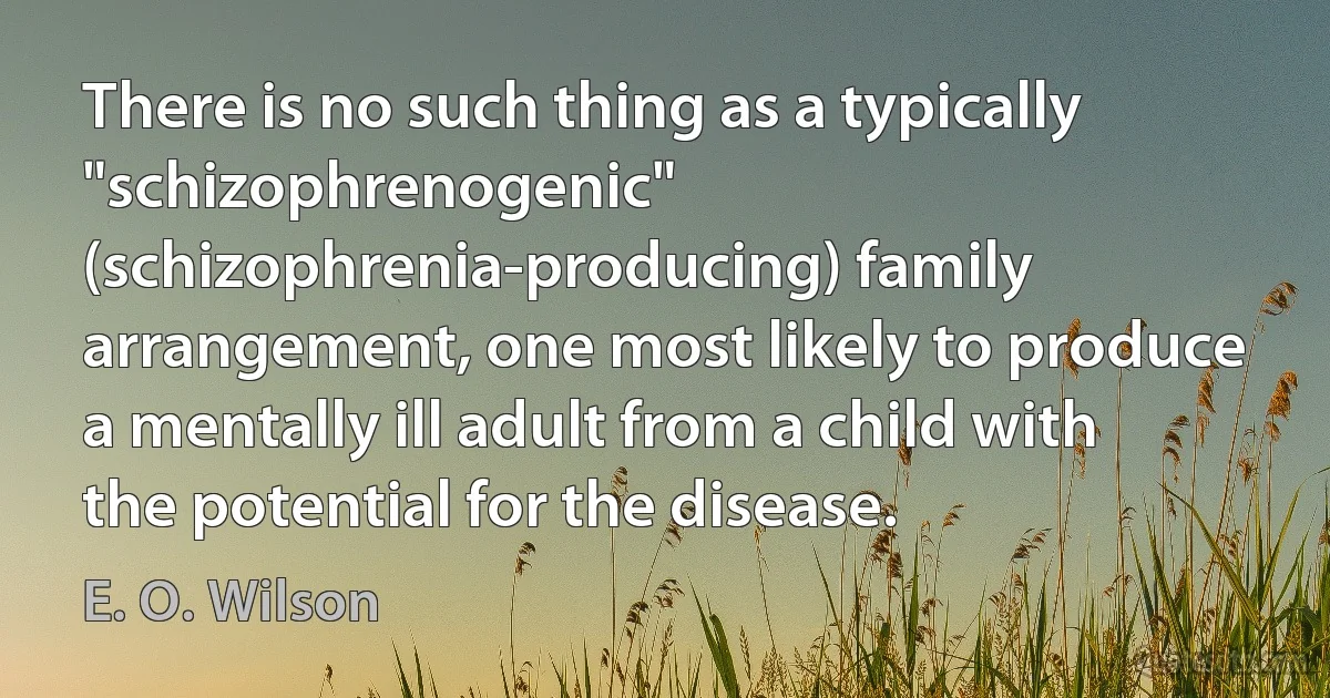 There is no such thing as a typically "schizophrenogenic" (schizophrenia-producing) family arrangement, one most likely to produce a mentally ill adult from a child with the potential for the disease. (E. O. Wilson)