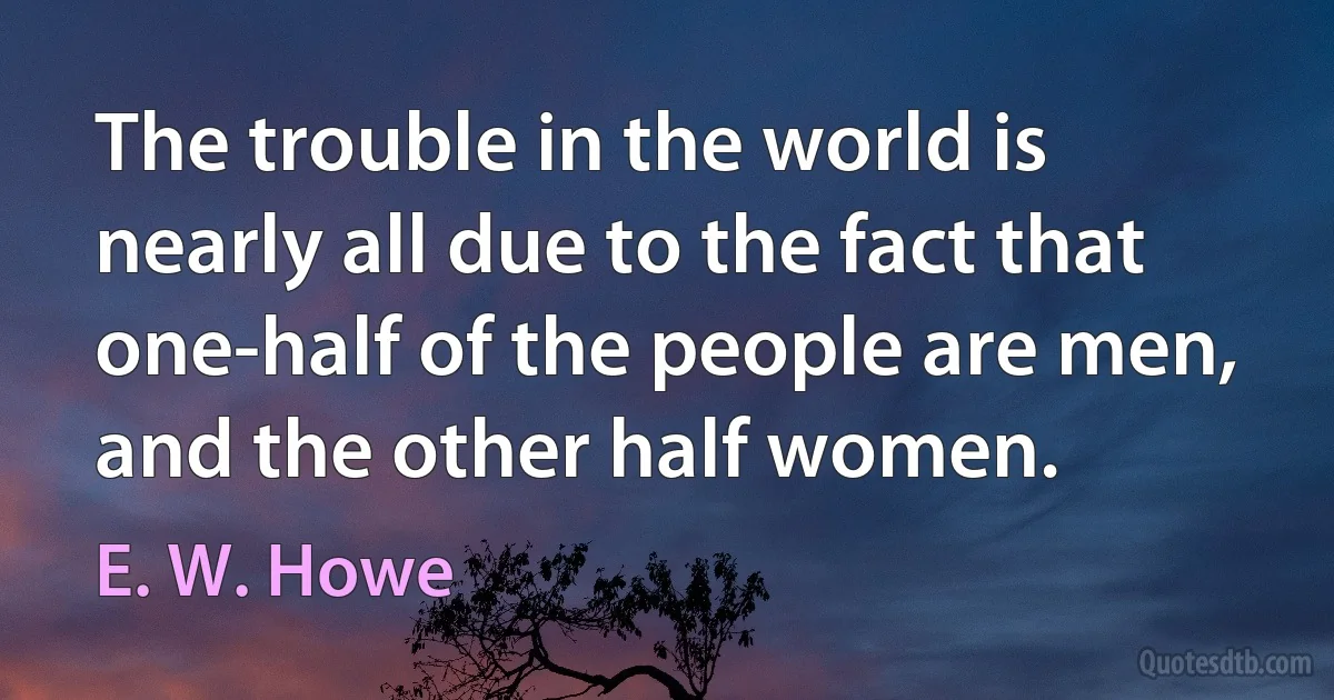 The trouble in the world is nearly all due to the fact that one-half of the people are men, and the other half women. (E. W. Howe)