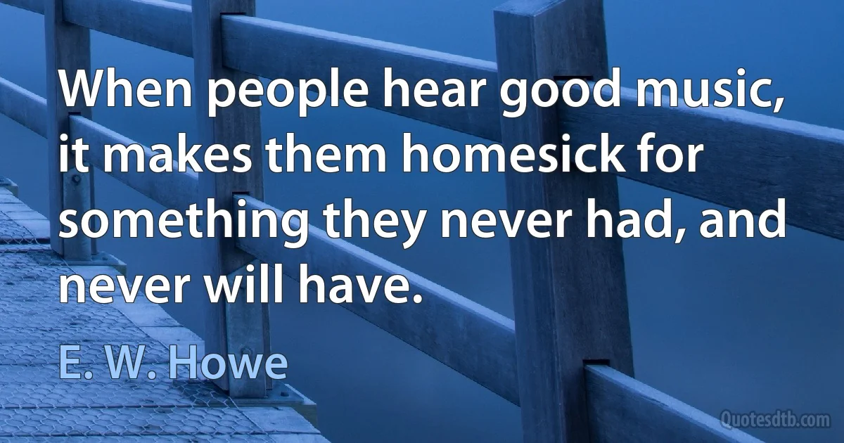 When people hear good music, it makes them homesick for something they never had, and never will have. (E. W. Howe)