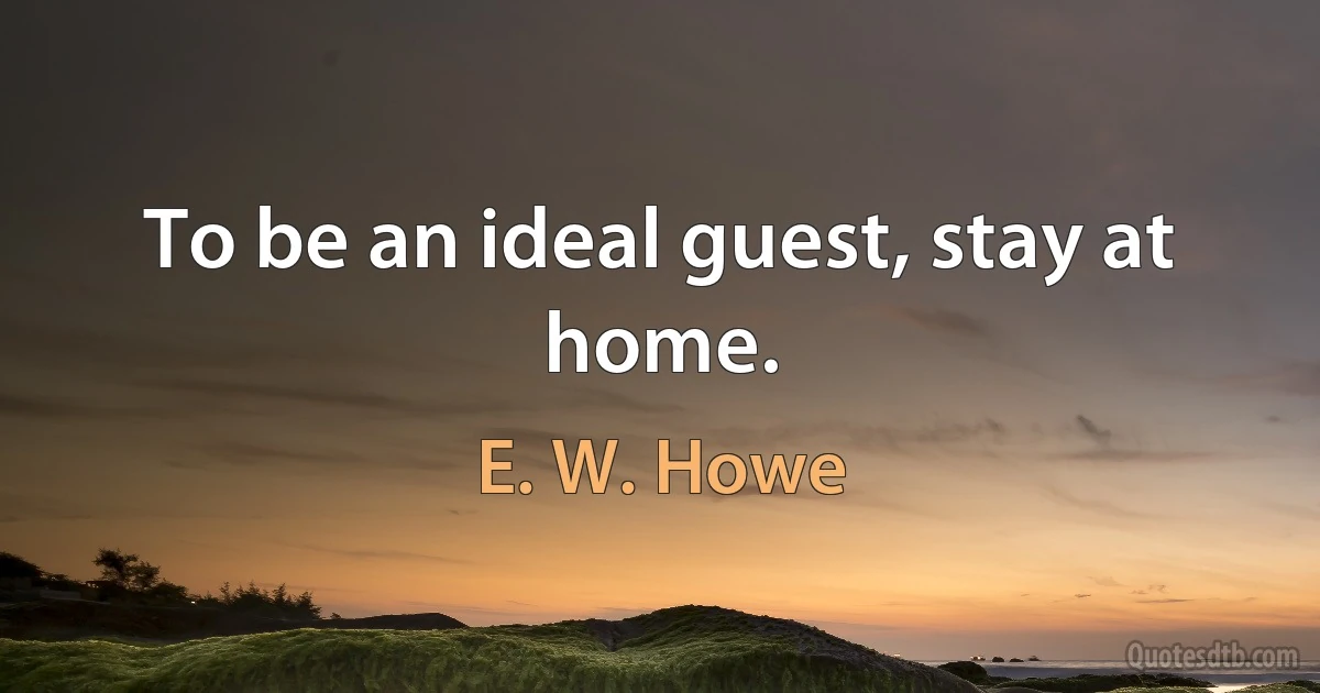 To be an ideal guest, stay at home. (E. W. Howe)