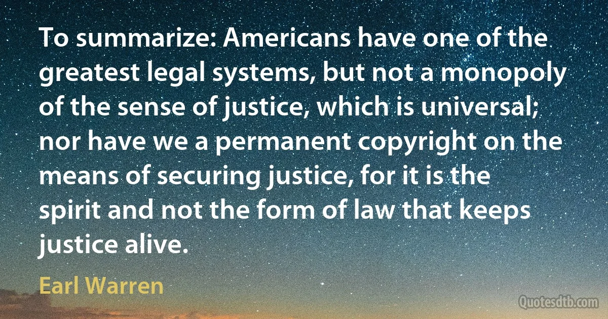 To summarize: Americans have one of the greatest legal systems, but not a monopoly of the sense of justice, which is universal; nor have we a permanent copyright on the means of securing justice, for it is the spirit and not the form of law that keeps justice alive. (Earl Warren)